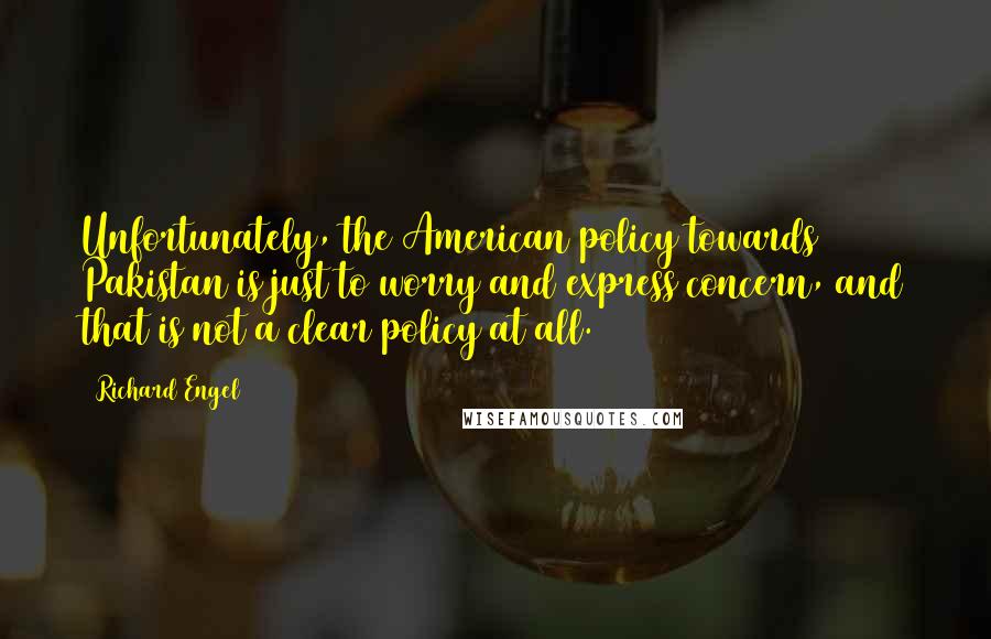 Richard Engel Quotes: Unfortunately, the American policy towards Pakistan is just to worry and express concern, and that is not a clear policy at all.