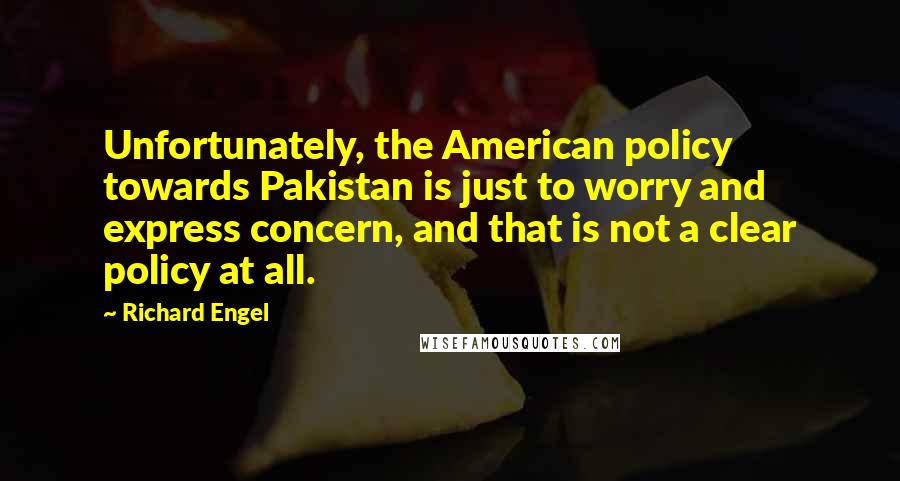 Richard Engel Quotes: Unfortunately, the American policy towards Pakistan is just to worry and express concern, and that is not a clear policy at all.