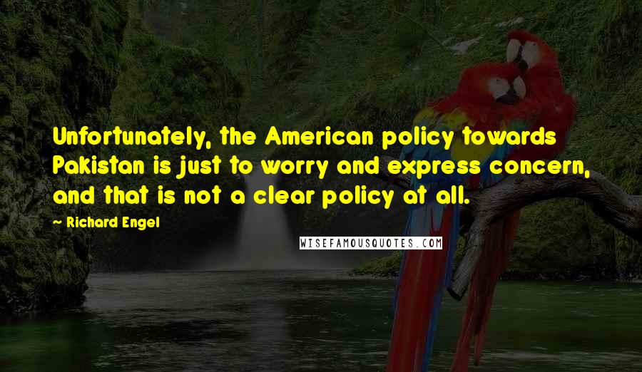 Richard Engel Quotes: Unfortunately, the American policy towards Pakistan is just to worry and express concern, and that is not a clear policy at all.