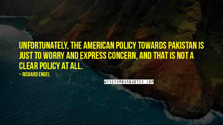 Richard Engel Quotes: Unfortunately, the American policy towards Pakistan is just to worry and express concern, and that is not a clear policy at all.