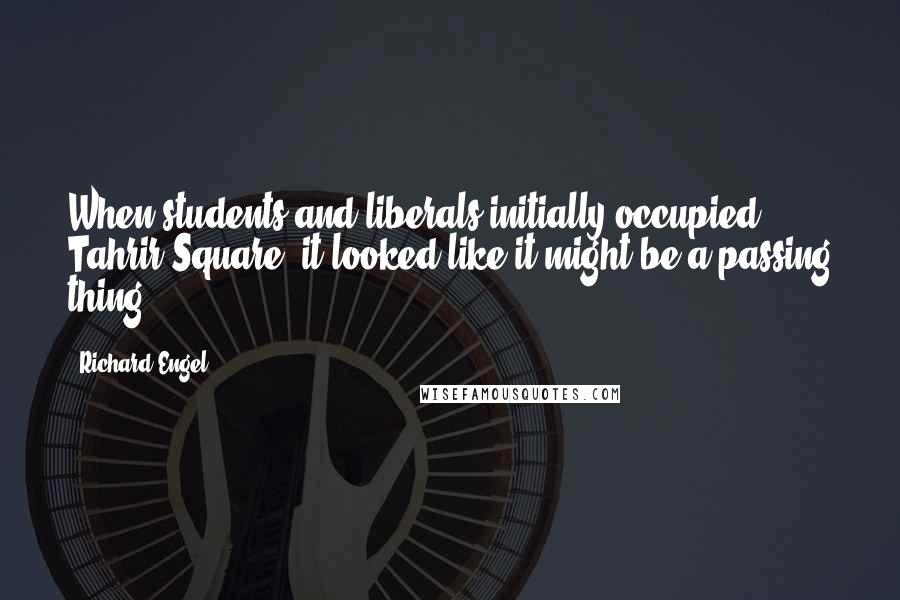 Richard Engel Quotes: When students and liberals initially occupied Tahrir Square, it looked like it might be a passing thing.