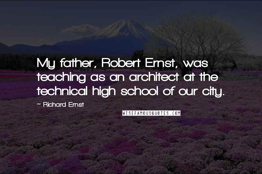 Richard Ernst Quotes: My father, Robert Ernst, was teaching as an architect at the technical high school of our city.