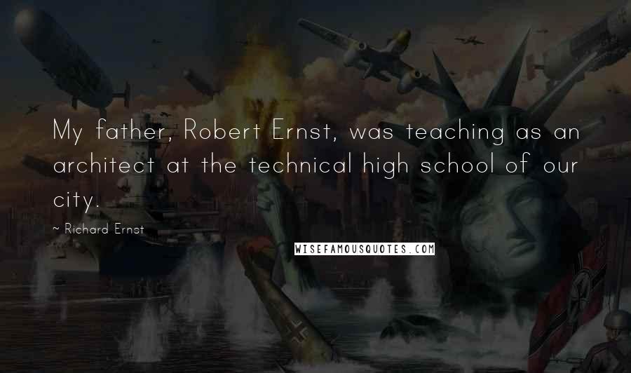 Richard Ernst Quotes: My father, Robert Ernst, was teaching as an architect at the technical high school of our city.