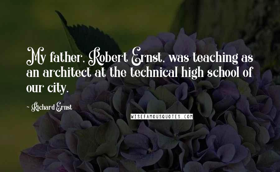 Richard Ernst Quotes: My father, Robert Ernst, was teaching as an architect at the technical high school of our city.