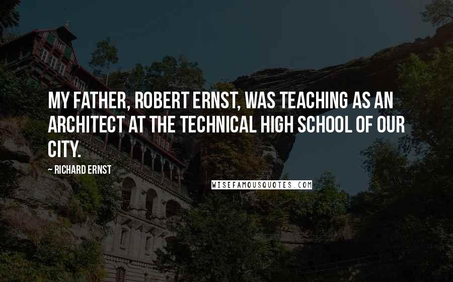Richard Ernst Quotes: My father, Robert Ernst, was teaching as an architect at the technical high school of our city.