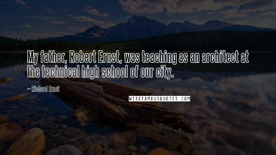 Richard Ernst Quotes: My father, Robert Ernst, was teaching as an architect at the technical high school of our city.