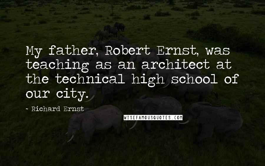 Richard Ernst Quotes: My father, Robert Ernst, was teaching as an architect at the technical high school of our city.