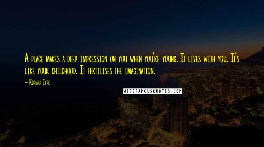 Richard Eyre Quotes: A place makes a deep impression on you when you're young. It lives with you. It's like your childhood. It fertilises the imagination.