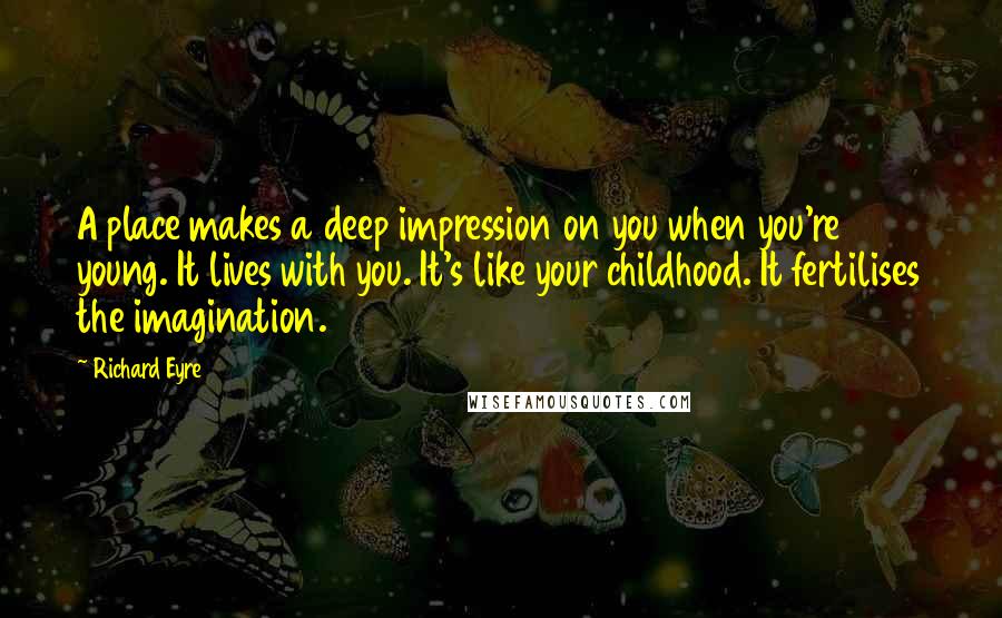 Richard Eyre Quotes: A place makes a deep impression on you when you're young. It lives with you. It's like your childhood. It fertilises the imagination.