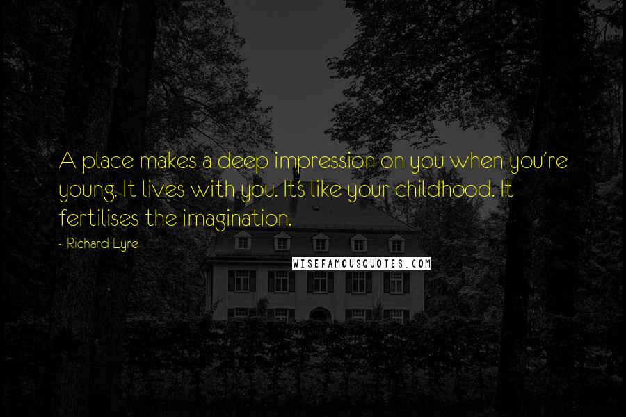 Richard Eyre Quotes: A place makes a deep impression on you when you're young. It lives with you. It's like your childhood. It fertilises the imagination.