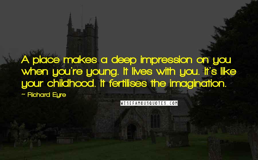 Richard Eyre Quotes: A place makes a deep impression on you when you're young. It lives with you. It's like your childhood. It fertilises the imagination.