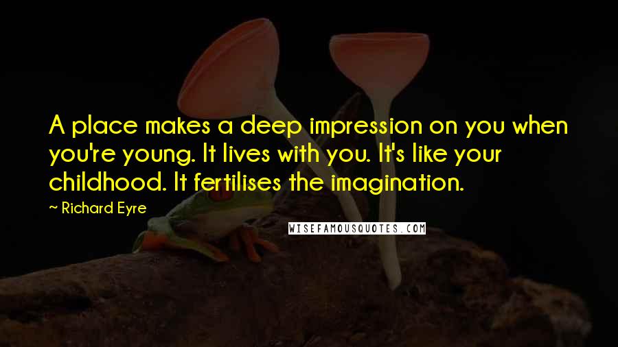 Richard Eyre Quotes: A place makes a deep impression on you when you're young. It lives with you. It's like your childhood. It fertilises the imagination.