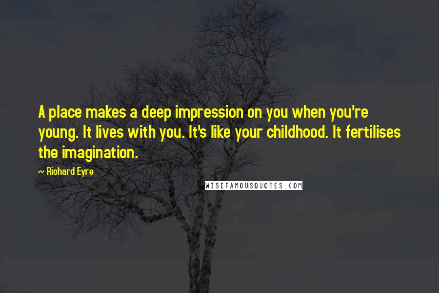 Richard Eyre Quotes: A place makes a deep impression on you when you're young. It lives with you. It's like your childhood. It fertilises the imagination.