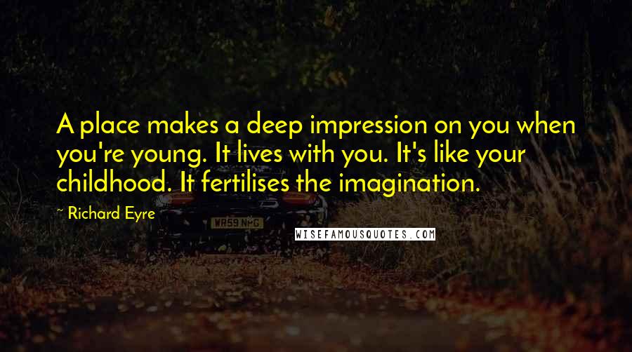 Richard Eyre Quotes: A place makes a deep impression on you when you're young. It lives with you. It's like your childhood. It fertilises the imagination.