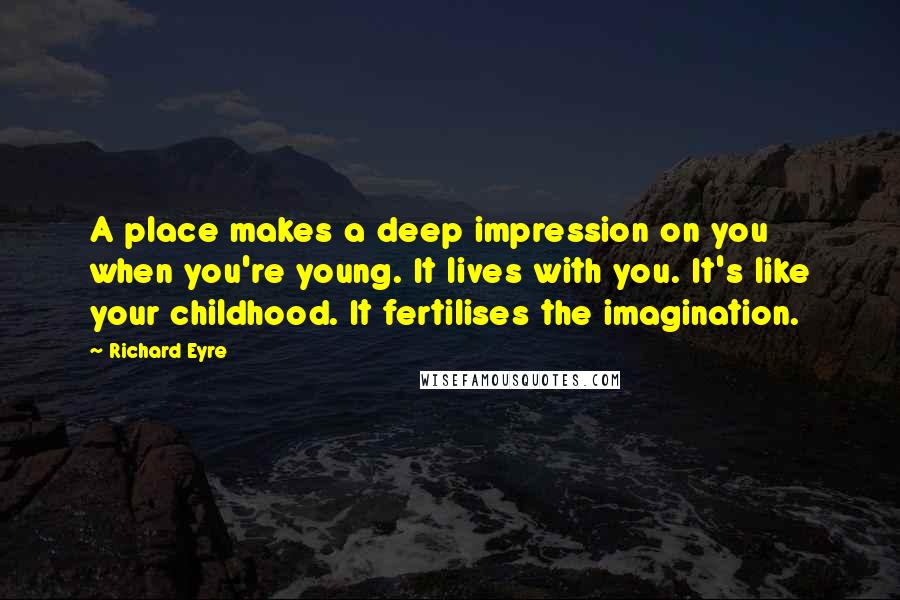 Richard Eyre Quotes: A place makes a deep impression on you when you're young. It lives with you. It's like your childhood. It fertilises the imagination.