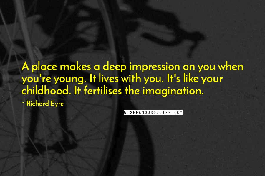 Richard Eyre Quotes: A place makes a deep impression on you when you're young. It lives with you. It's like your childhood. It fertilises the imagination.