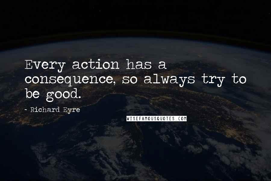 Richard Eyre Quotes: Every action has a consequence, so always try to be good.