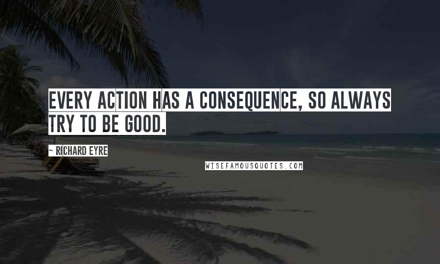 Richard Eyre Quotes: Every action has a consequence, so always try to be good.