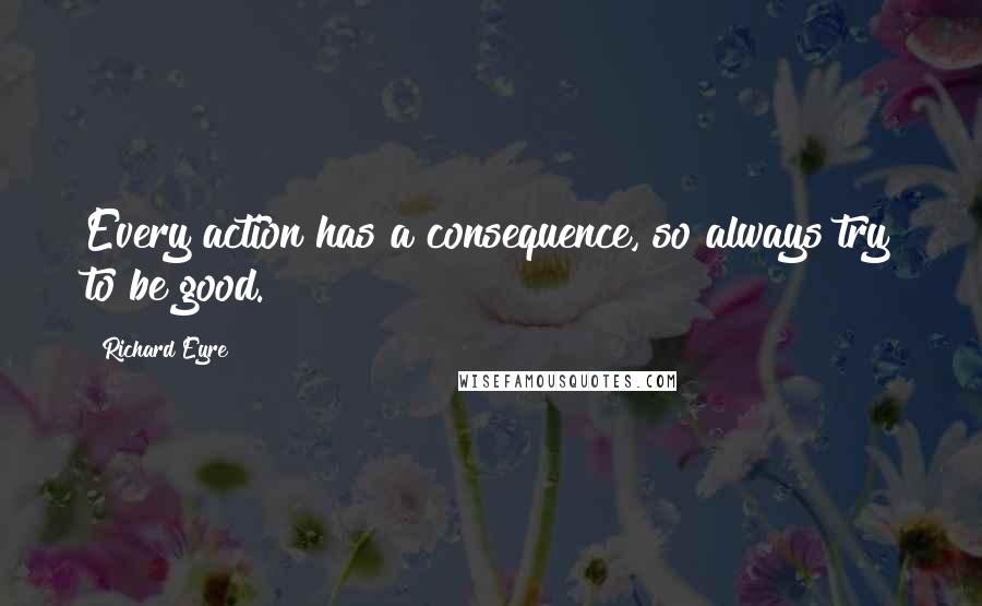 Richard Eyre Quotes: Every action has a consequence, so always try to be good.