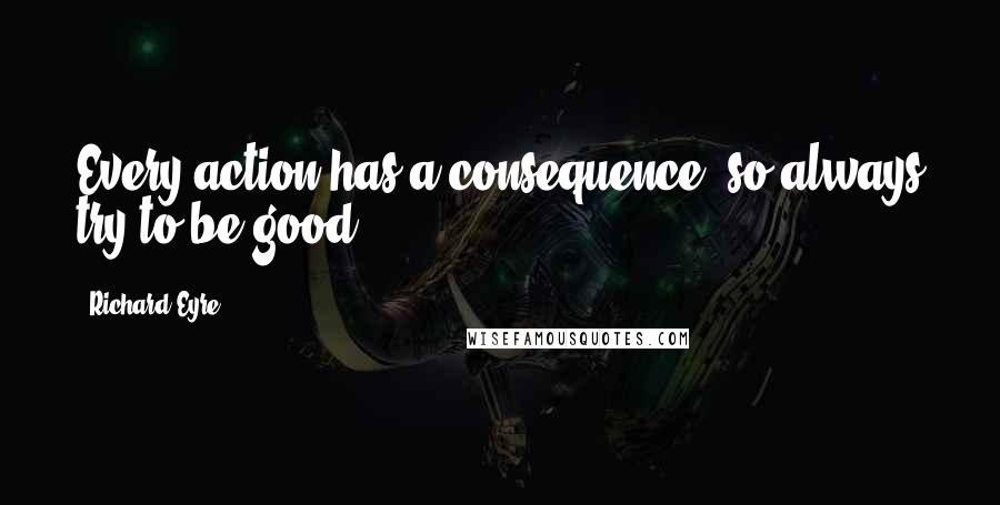 Richard Eyre Quotes: Every action has a consequence, so always try to be good.