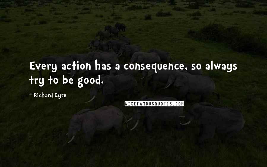 Richard Eyre Quotes: Every action has a consequence, so always try to be good.