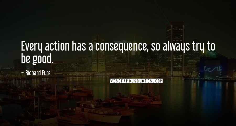 Richard Eyre Quotes: Every action has a consequence, so always try to be good.