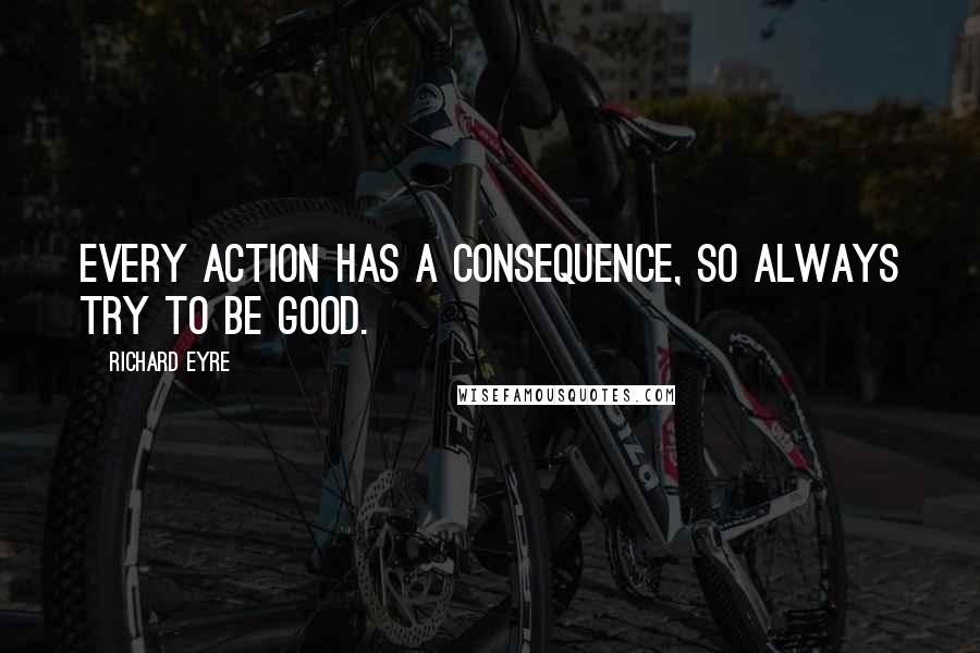 Richard Eyre Quotes: Every action has a consequence, so always try to be good.