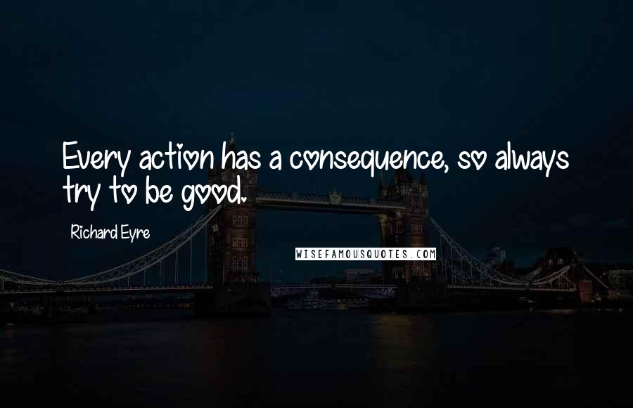 Richard Eyre Quotes: Every action has a consequence, so always try to be good.