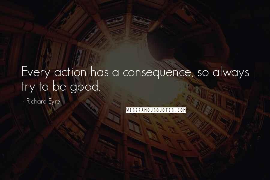 Richard Eyre Quotes: Every action has a consequence, so always try to be good.