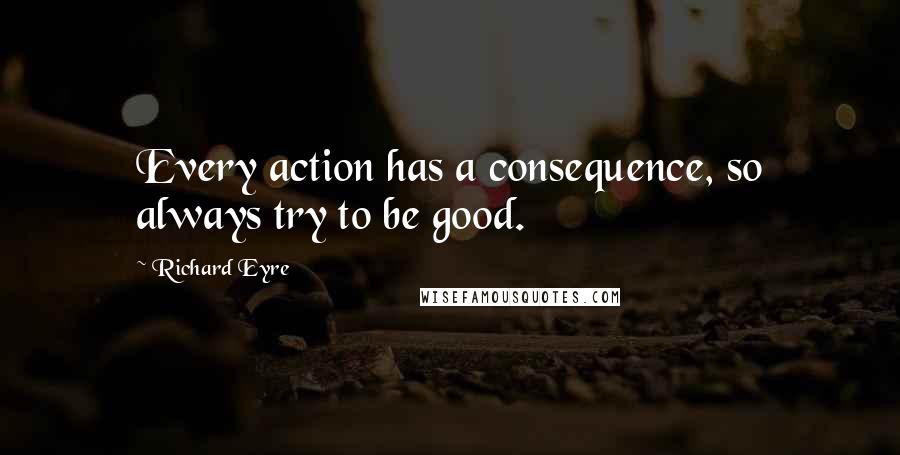 Richard Eyre Quotes: Every action has a consequence, so always try to be good.