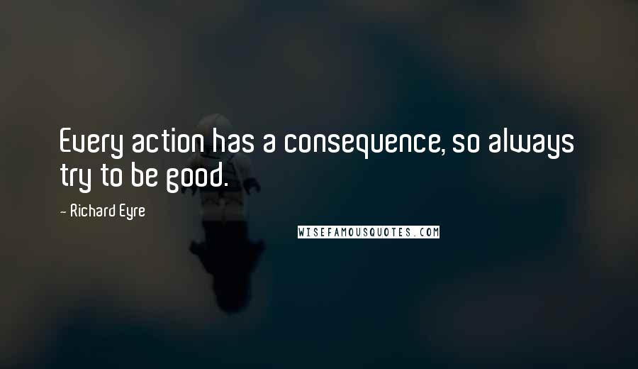 Richard Eyre Quotes: Every action has a consequence, so always try to be good.