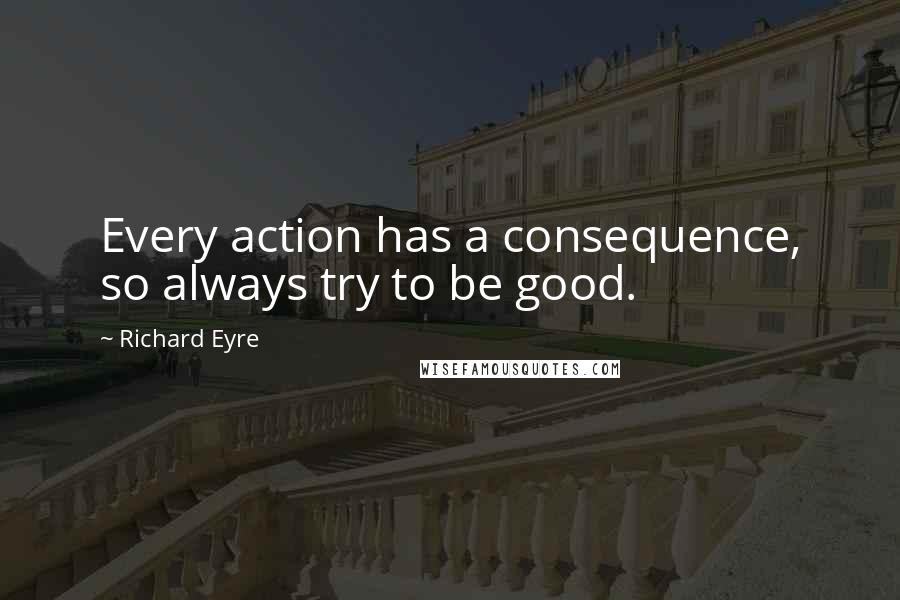 Richard Eyre Quotes: Every action has a consequence, so always try to be good.