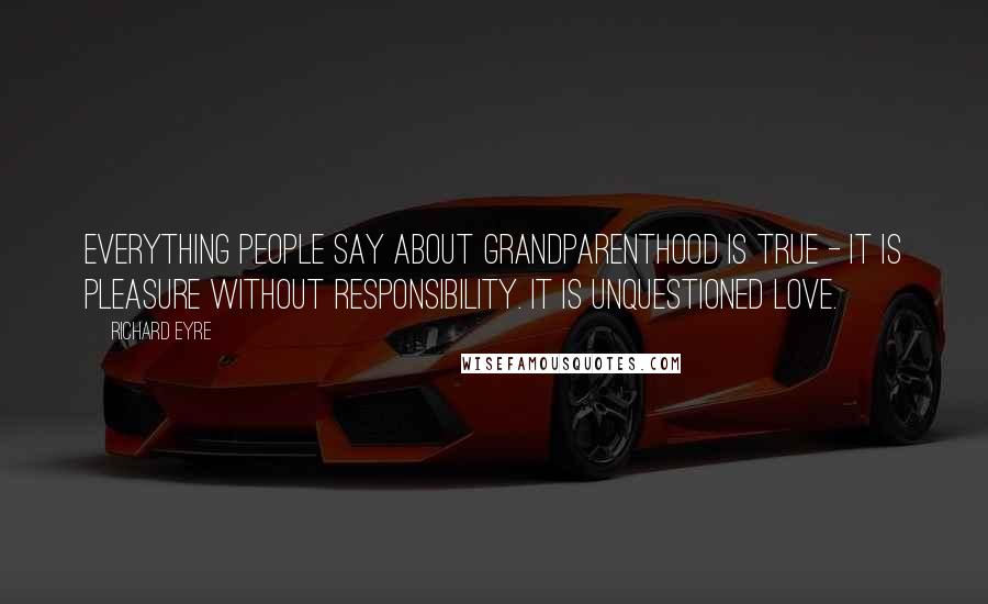 Richard Eyre Quotes: Everything people say about grandparenthood is true - it is pleasure without responsibility. It is unquestioned love.