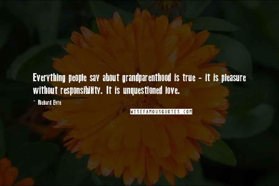 Richard Eyre Quotes: Everything people say about grandparenthood is true - it is pleasure without responsibility. It is unquestioned love.