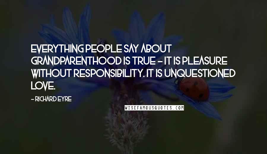 Richard Eyre Quotes: Everything people say about grandparenthood is true - it is pleasure without responsibility. It is unquestioned love.