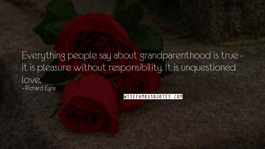Richard Eyre Quotes: Everything people say about grandparenthood is true - it is pleasure without responsibility. It is unquestioned love.