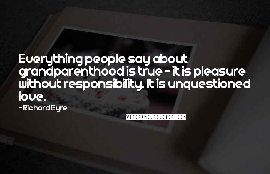 Richard Eyre Quotes: Everything people say about grandparenthood is true - it is pleasure without responsibility. It is unquestioned love.