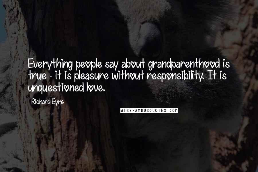 Richard Eyre Quotes: Everything people say about grandparenthood is true - it is pleasure without responsibility. It is unquestioned love.