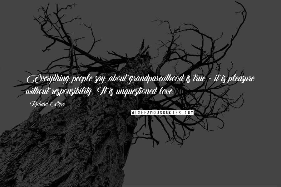 Richard Eyre Quotes: Everything people say about grandparenthood is true - it is pleasure without responsibility. It is unquestioned love.