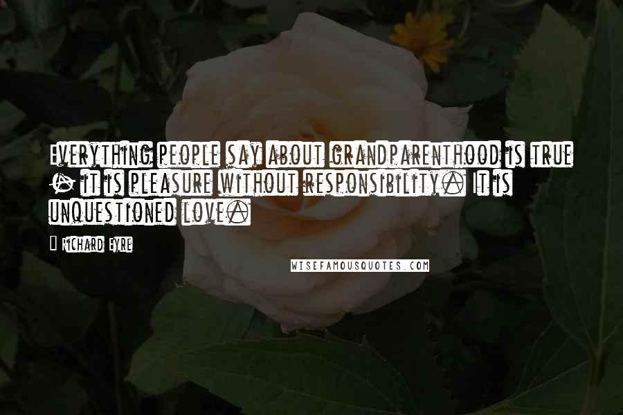 Richard Eyre Quotes: Everything people say about grandparenthood is true - it is pleasure without responsibility. It is unquestioned love.