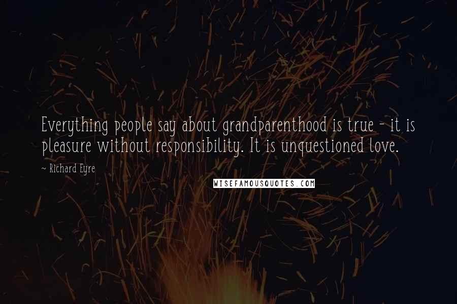 Richard Eyre Quotes: Everything people say about grandparenthood is true - it is pleasure without responsibility. It is unquestioned love.