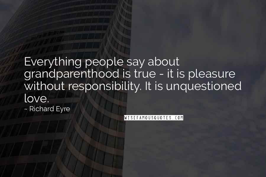 Richard Eyre Quotes: Everything people say about grandparenthood is true - it is pleasure without responsibility. It is unquestioned love.