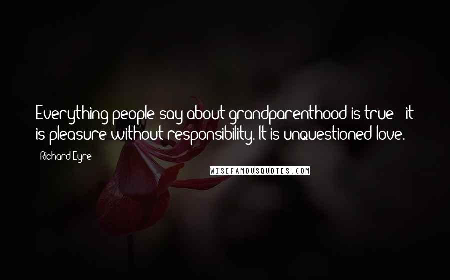 Richard Eyre Quotes: Everything people say about grandparenthood is true - it is pleasure without responsibility. It is unquestioned love.