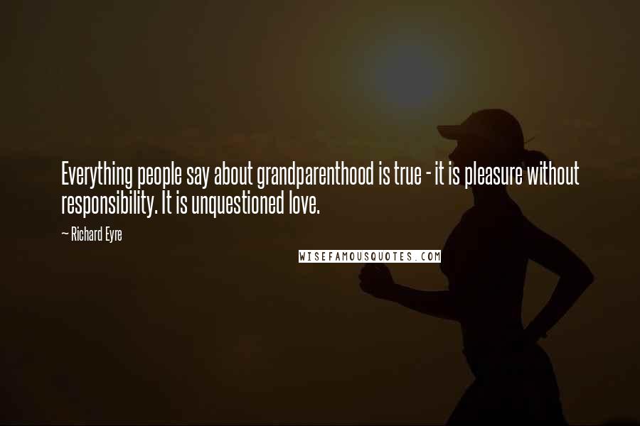 Richard Eyre Quotes: Everything people say about grandparenthood is true - it is pleasure without responsibility. It is unquestioned love.