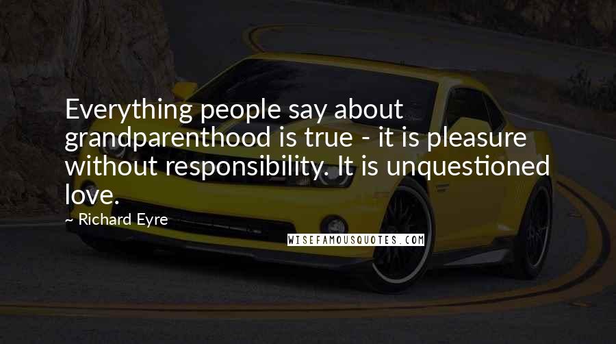 Richard Eyre Quotes: Everything people say about grandparenthood is true - it is pleasure without responsibility. It is unquestioned love.