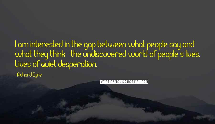 Richard Eyre Quotes: I am interested in the gap between what people say and what they think - the undiscovered world of people's lives. Lives of quiet desperation.