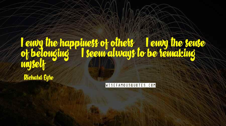 Richard Eyre Quotes: I envy the happiness of others ... I envy the sense of belonging ... I seem always to be remaking myself.