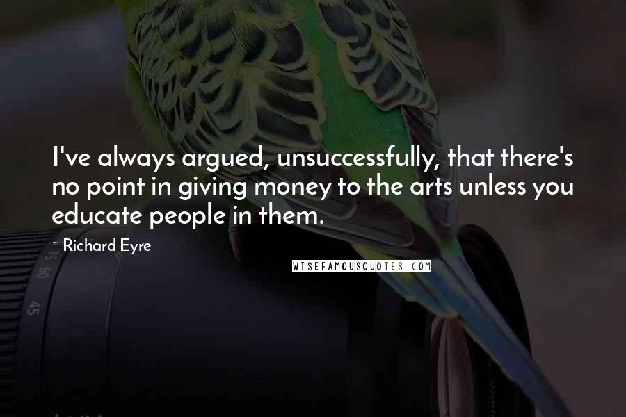 Richard Eyre Quotes: I've always argued, unsuccessfully, that there's no point in giving money to the arts unless you educate people in them.