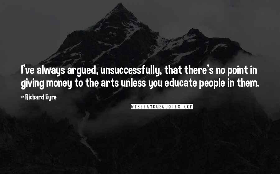 Richard Eyre Quotes: I've always argued, unsuccessfully, that there's no point in giving money to the arts unless you educate people in them.