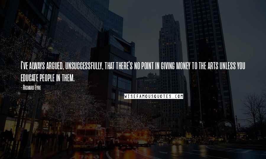 Richard Eyre Quotes: I've always argued, unsuccessfully, that there's no point in giving money to the arts unless you educate people in them.